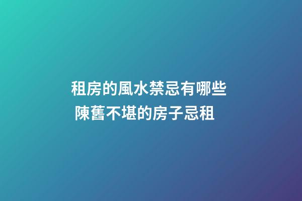 租房的風水禁忌有哪些  陳舊不堪的房子忌租